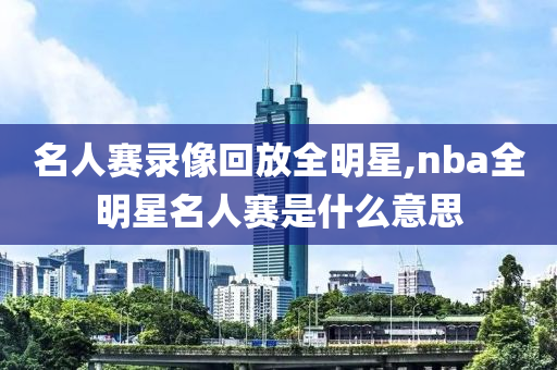 名人赛录像回放全明星,nba全明星名人赛是什么意思